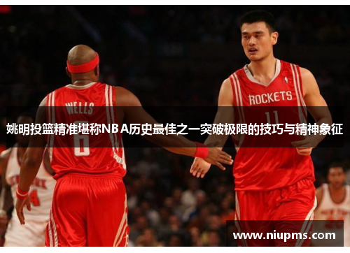 姚明投篮精准堪称NBA历史最佳之一突破极限的技巧与精神象征